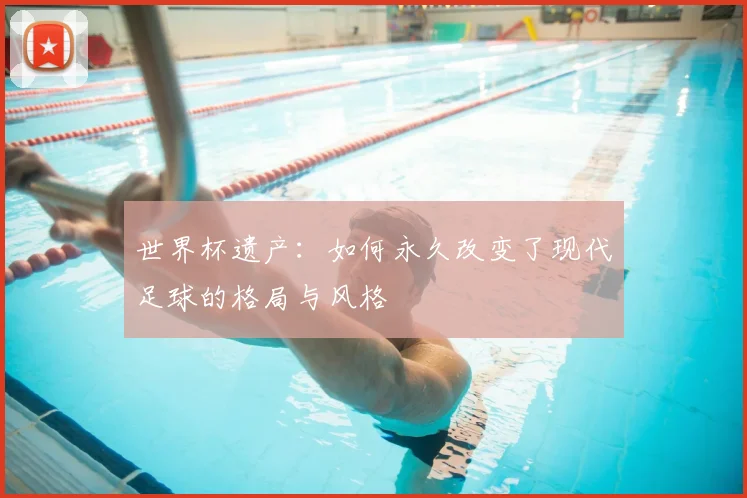 世界杯遗产:如何永久改变了现代足球的格局与风格