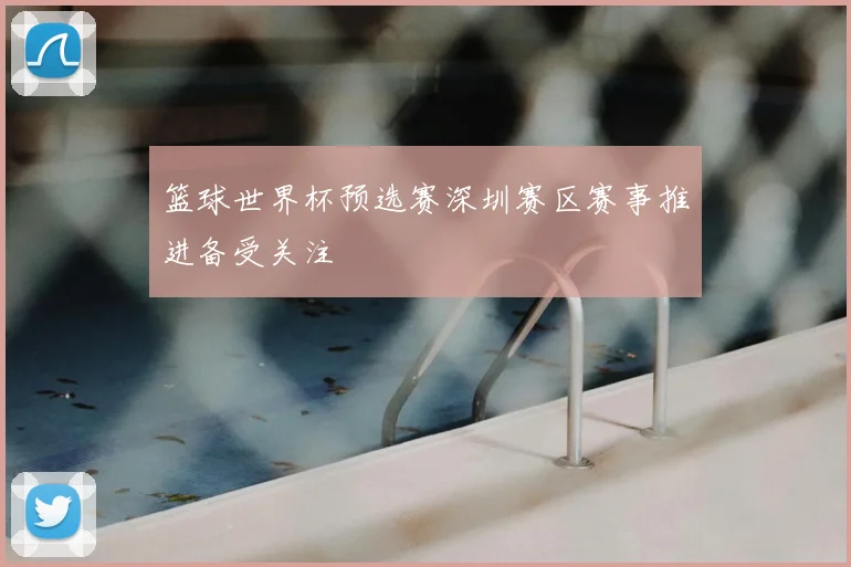 篮球世界杯预选赛深圳赛区赛事推进备受关注