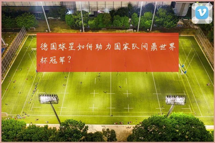 德国球星如何助力国家队问鼎世界杯冠军?