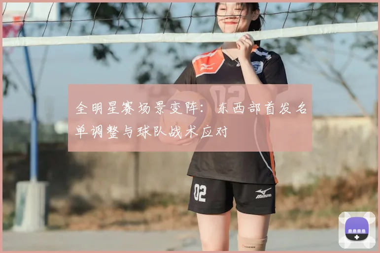 全明星赛场景变阵：东西部首发名单调整与球队战术应对