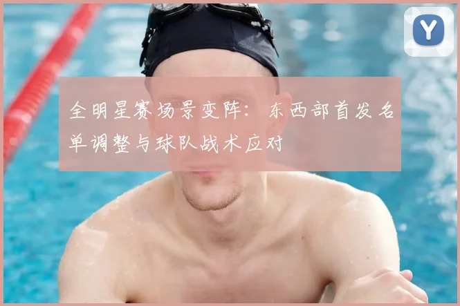 全明星赛场景变阵：东西部首发名单调整与球队战术应对