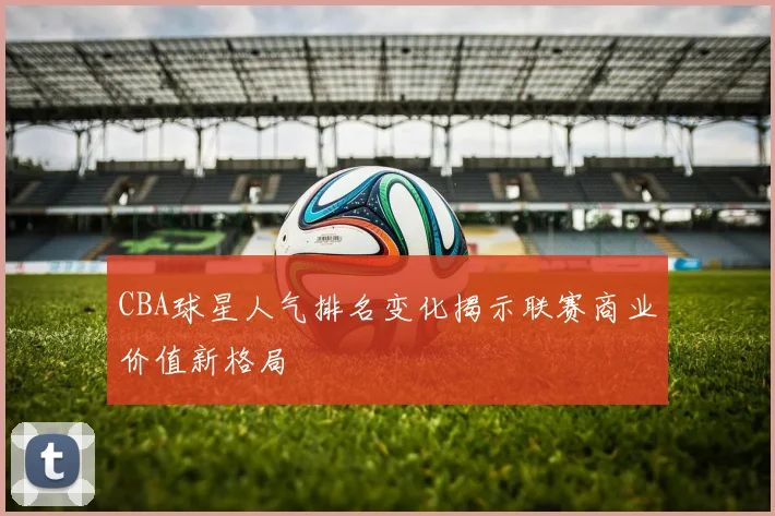 CBA球星人气排名变化揭示联赛商业价值新格局