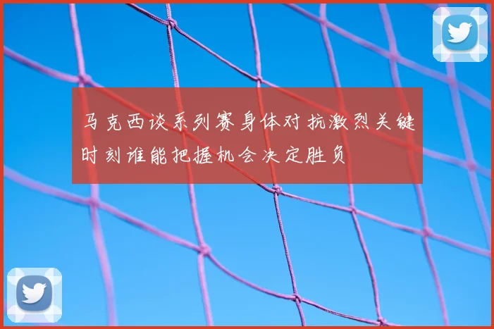 马克西谈系列赛身体对抗激烈关键时刻谁能把握机会决定胜负