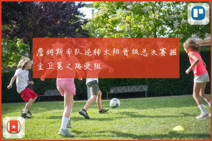 詹姆斯率队逆转太阳晋级总决赛掘金卫冕之路受阻