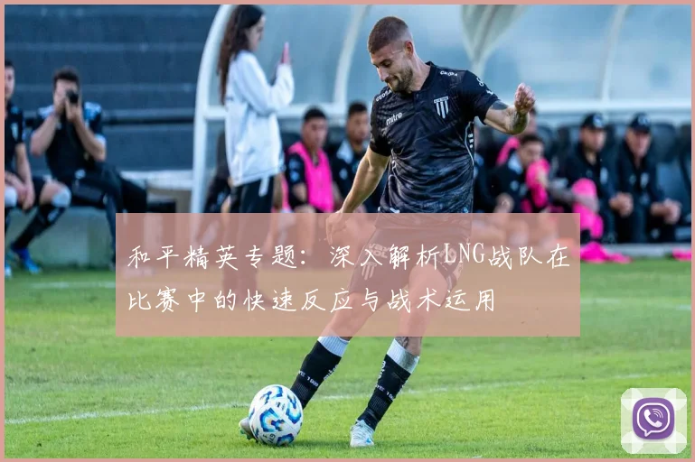 和平精英专题:深入解析LNG战队在比赛中的快速反应与战术运用