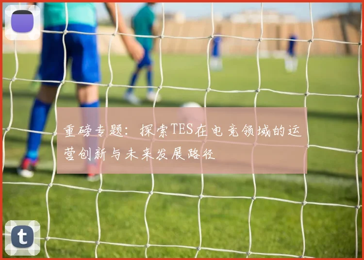 重磅专题：探索TES在电竞领域的运营创新与未来发展路径