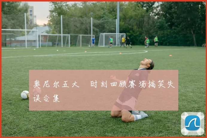 奥尼尔五大囧时刻回顾赛场搞笑失误合集
