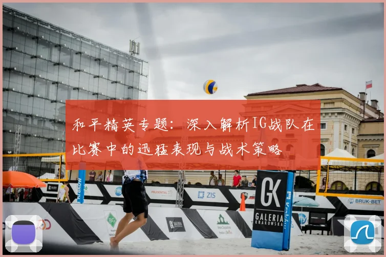 和平精英专题:深入解析IG战队在比赛中的迅猛表现与战术策略