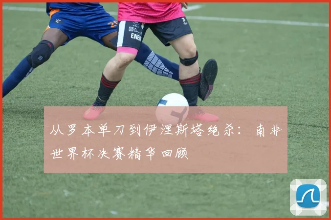 从罗本单刀到伊涅斯塔绝杀:南非世界杯决赛精华回顾