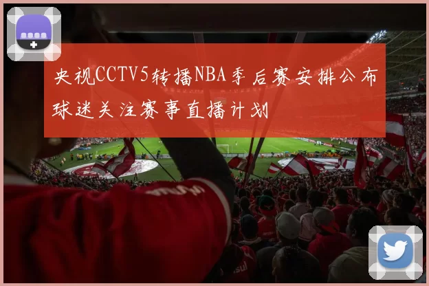央视CCTV5转播NBA季后赛安排公布球迷关注赛事直播计划